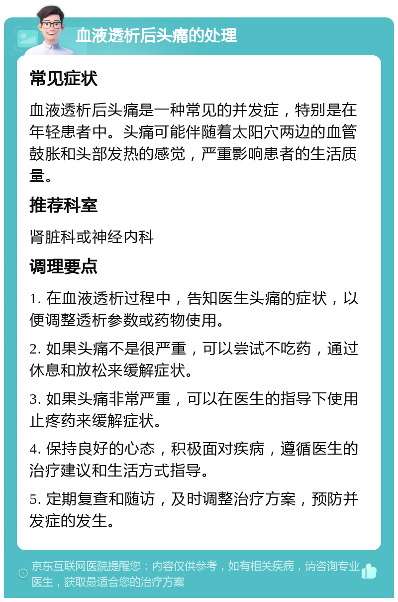 血液透析后头痛的处理 常见症状 血液透析后头痛是一种常见的并发症，特别是在年轻患者中。头痛可能伴随着太阳穴两边的血管鼓胀和头部发热的感觉，严重影响患者的生活质量。 推荐科室 肾脏科或神经内科 调理要点 1. 在血液透析过程中，告知医生头痛的症状，以便调整透析参数或药物使用。 2. 如果头痛不是很严重，可以尝试不吃药，通过休息和放松来缓解症状。 3. 如果头痛非常严重，可以在医生的指导下使用止疼药来缓解症状。 4. 保持良好的心态，积极面对疾病，遵循医生的治疗建议和生活方式指导。 5. 定期复查和随访，及时调整治疗方案，预防并发症的发生。