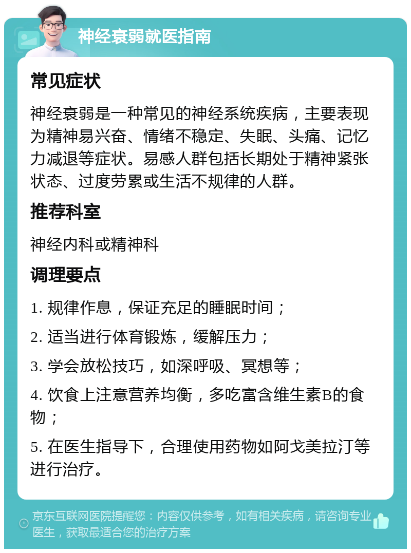 神经衰弱就医指南 常见症状 神经衰弱是一种常见的神经系统疾病，主要表现为精神易兴奋、情绪不稳定、失眠、头痛、记忆力减退等症状。易感人群包括长期处于精神紧张状态、过度劳累或生活不规律的人群。 推荐科室 神经内科或精神科 调理要点 1. 规律作息，保证充足的睡眠时间； 2. 适当进行体育锻炼，缓解压力； 3. 学会放松技巧，如深呼吸、冥想等； 4. 饮食上注意营养均衡，多吃富含维生素B的食物； 5. 在医生指导下，合理使用药物如阿戈美拉汀等进行治疗。