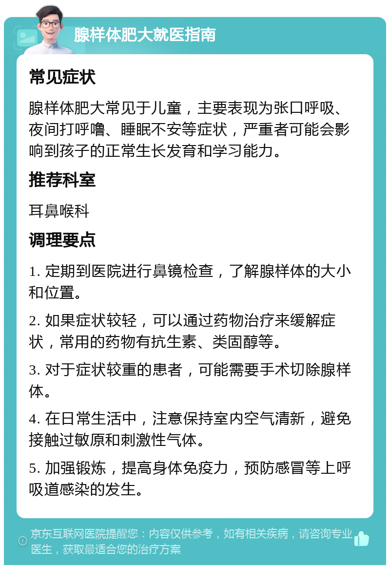 腺样体肥大就医指南 常见症状 腺样体肥大常见于儿童，主要表现为张口呼吸、夜间打呼噜、睡眠不安等症状，严重者可能会影响到孩子的正常生长发育和学习能力。 推荐科室 耳鼻喉科 调理要点 1. 定期到医院进行鼻镜检查，了解腺样体的大小和位置。 2. 如果症状较轻，可以通过药物治疗来缓解症状，常用的药物有抗生素、类固醇等。 3. 对于症状较重的患者，可能需要手术切除腺样体。 4. 在日常生活中，注意保持室内空气清新，避免接触过敏原和刺激性气体。 5. 加强锻炼，提高身体免疫力，预防感冒等上呼吸道感染的发生。