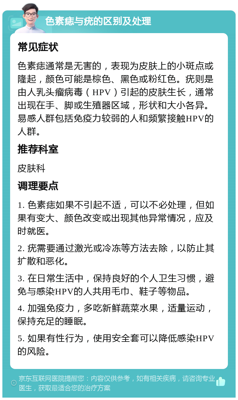 色素痣与疣的区别及处理 常见症状 色素痣通常是无害的，表现为皮肤上的小斑点或隆起，颜色可能是棕色、黑色或粉红色。疣则是由人乳头瘤病毒（HPV）引起的皮肤生长，通常出现在手、脚或生殖器区域，形状和大小各异。易感人群包括免疫力较弱的人和频繁接触HPV的人群。 推荐科室 皮肤科 调理要点 1. 色素痣如果不引起不适，可以不必处理，但如果有变大、颜色改变或出现其他异常情况，应及时就医。 2. 疣需要通过激光或冷冻等方法去除，以防止其扩散和恶化。 3. 在日常生活中，保持良好的个人卫生习惯，避免与感染HPV的人共用毛巾、鞋子等物品。 4. 加强免疫力，多吃新鲜蔬菜水果，适量运动，保持充足的睡眠。 5. 如果有性行为，使用安全套可以降低感染HPV的风险。