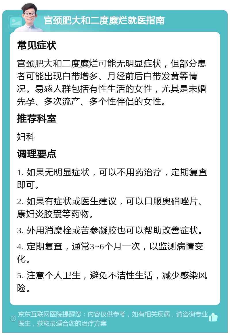 宫颈肥大和二度糜烂就医指南 常见症状 宫颈肥大和二度糜烂可能无明显症状，但部分患者可能出现白带增多、月经前后白带发黄等情况。易感人群包括有性生活的女性，尤其是未婚先孕、多次流产、多个性伴侣的女性。 推荐科室 妇科 调理要点 1. 如果无明显症状，可以不用药治疗，定期复查即可。 2. 如果有症状或医生建议，可以口服奥硝唑片、康妇炎胶囊等药物。 3. 外用消糜栓或苦参凝胶也可以帮助改善症状。 4. 定期复查，通常3~6个月一次，以监测病情变化。 5. 注意个人卫生，避免不洁性生活，减少感染风险。