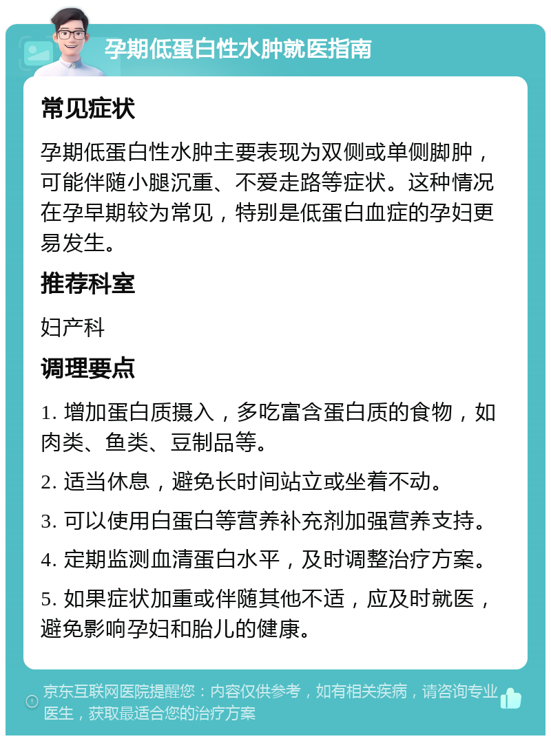 孕期低蛋白性水肿就医指南 常见症状 孕期低蛋白性水肿主要表现为双侧或单侧脚肿，可能伴随小腿沉重、不爱走路等症状。这种情况在孕早期较为常见，特别是低蛋白血症的孕妇更易发生。 推荐科室 妇产科 调理要点 1. 增加蛋白质摄入，多吃富含蛋白质的食物，如肉类、鱼类、豆制品等。 2. 适当休息，避免长时间站立或坐着不动。 3. 可以使用白蛋白等营养补充剂加强营养支持。 4. 定期监测血清蛋白水平，及时调整治疗方案。 5. 如果症状加重或伴随其他不适，应及时就医，避免影响孕妇和胎儿的健康。