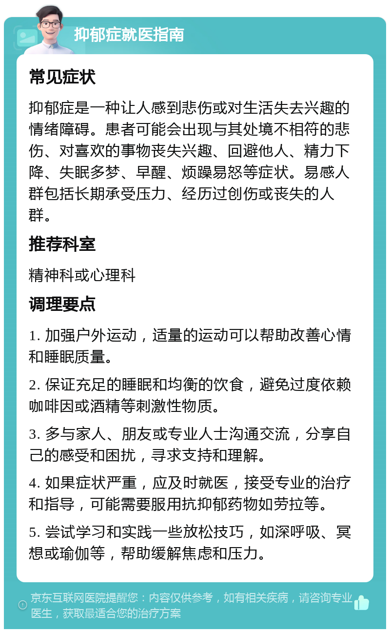 抑郁症就医指南 常见症状 抑郁症是一种让人感到悲伤或对生活失去兴趣的情绪障碍。患者可能会出现与其处境不相符的悲伤、对喜欢的事物丧失兴趣、回避他人、精力下降、失眠多梦、早醒、烦躁易怒等症状。易感人群包括长期承受压力、经历过创伤或丧失的人群。 推荐科室 精神科或心理科 调理要点 1. 加强户外运动，适量的运动可以帮助改善心情和睡眠质量。 2. 保证充足的睡眠和均衡的饮食，避免过度依赖咖啡因或酒精等刺激性物质。 3. 多与家人、朋友或专业人士沟通交流，分享自己的感受和困扰，寻求支持和理解。 4. 如果症状严重，应及时就医，接受专业的治疗和指导，可能需要服用抗抑郁药物如劳拉等。 5. 尝试学习和实践一些放松技巧，如深呼吸、冥想或瑜伽等，帮助缓解焦虑和压力。