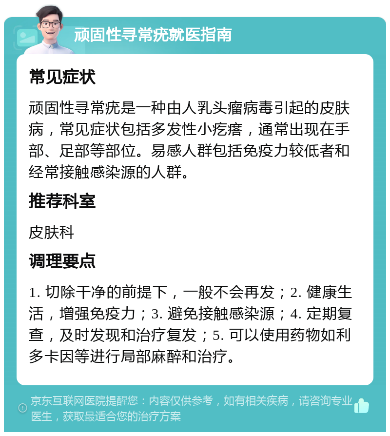 顽固性寻常疣就医指南 常见症状 顽固性寻常疣是一种由人乳头瘤病毒引起的皮肤病，常见症状包括多发性小疙瘩，通常出现在手部、足部等部位。易感人群包括免疫力较低者和经常接触感染源的人群。 推荐科室 皮肤科 调理要点 1. 切除干净的前提下，一般不会再发；2. 健康生活，增强免疫力；3. 避免接触感染源；4. 定期复查，及时发现和治疗复发；5. 可以使用药物如利多卡因等进行局部麻醉和治疗。