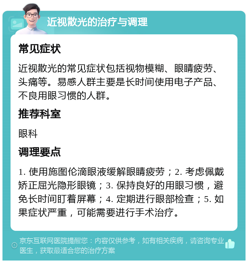 近视散光的治疗与调理 常见症状 近视散光的常见症状包括视物模糊、眼睛疲劳、头痛等。易感人群主要是长时间使用电子产品、不良用眼习惯的人群。 推荐科室 眼科 调理要点 1. 使用施图伦滴眼液缓解眼睛疲劳；2. 考虑佩戴矫正屈光隐形眼镜；3. 保持良好的用眼习惯，避免长时间盯着屏幕；4. 定期进行眼部检查；5. 如果症状严重，可能需要进行手术治疗。