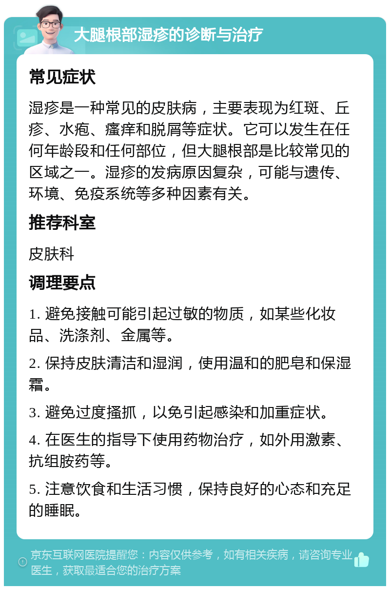 大腿根部湿疹的诊断与治疗 常见症状 湿疹是一种常见的皮肤病，主要表现为红斑、丘疹、水疱、瘙痒和脱屑等症状。它可以发生在任何年龄段和任何部位，但大腿根部是比较常见的区域之一。湿疹的发病原因复杂，可能与遗传、环境、免疫系统等多种因素有关。 推荐科室 皮肤科 调理要点 1. 避免接触可能引起过敏的物质，如某些化妆品、洗涤剂、金属等。 2. 保持皮肤清洁和湿润，使用温和的肥皂和保湿霜。 3. 避免过度搔抓，以免引起感染和加重症状。 4. 在医生的指导下使用药物治疗，如外用激素、抗组胺药等。 5. 注意饮食和生活习惯，保持良好的心态和充足的睡眠。