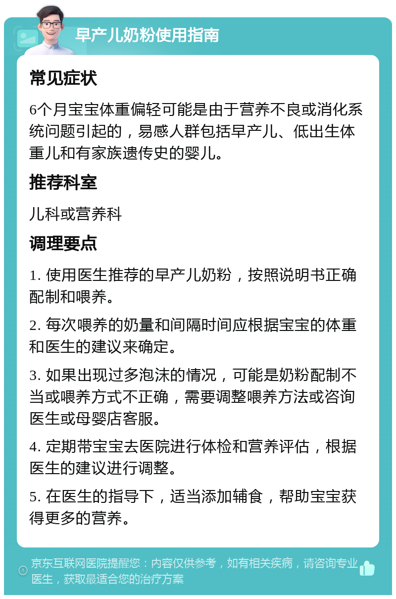 早产儿奶粉使用指南 常见症状 6个月宝宝体重偏轻可能是由于营养不良或消化系统问题引起的，易感人群包括早产儿、低出生体重儿和有家族遗传史的婴儿。 推荐科室 儿科或营养科 调理要点 1. 使用医生推荐的早产儿奶粉，按照说明书正确配制和喂养。 2. 每次喂养的奶量和间隔时间应根据宝宝的体重和医生的建议来确定。 3. 如果出现过多泡沫的情况，可能是奶粉配制不当或喂养方式不正确，需要调整喂养方法或咨询医生或母婴店客服。 4. 定期带宝宝去医院进行体检和营养评估，根据医生的建议进行调整。 5. 在医生的指导下，适当添加辅食，帮助宝宝获得更多的营养。