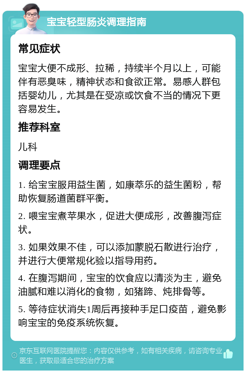 宝宝轻型肠炎调理指南 常见症状 宝宝大便不成形、拉稀，持续半个月以上，可能伴有恶臭味，精神状态和食欲正常。易感人群包括婴幼儿，尤其是在受凉或饮食不当的情况下更容易发生。 推荐科室 儿科 调理要点 1. 给宝宝服用益生菌，如康萃乐的益生菌粉，帮助恢复肠道菌群平衡。 2. 喂宝宝煮苹果水，促进大便成形，改善腹泻症状。 3. 如果效果不佳，可以添加蒙脱石散进行治疗，并进行大便常规化验以指导用药。 4. 在腹泻期间，宝宝的饮食应以清淡为主，避免油腻和难以消化的食物，如猪蹄、炖排骨等。 5. 等待症状消失1周后再接种手足口疫苗，避免影响宝宝的免疫系统恢复。