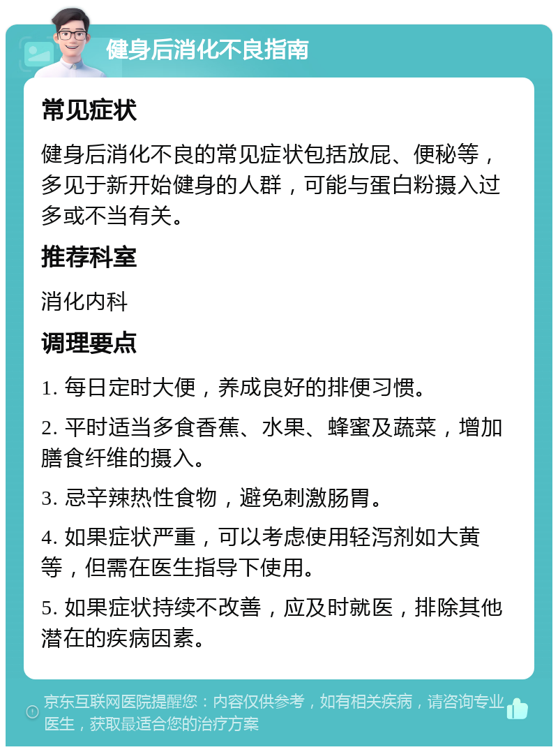 健身后消化不良指南 常见症状 健身后消化不良的常见症状包括放屁、便秘等，多见于新开始健身的人群，可能与蛋白粉摄入过多或不当有关。 推荐科室 消化内科 调理要点 1. 每日定时大便，养成良好的排便习惯。 2. 平时适当多食香蕉、水果、蜂蜜及蔬菜，增加膳食纤维的摄入。 3. 忌辛辣热性食物，避免刺激肠胃。 4. 如果症状严重，可以考虑使用轻泻剂如大黄等，但需在医生指导下使用。 5. 如果症状持续不改善，应及时就医，排除其他潜在的疾病因素。