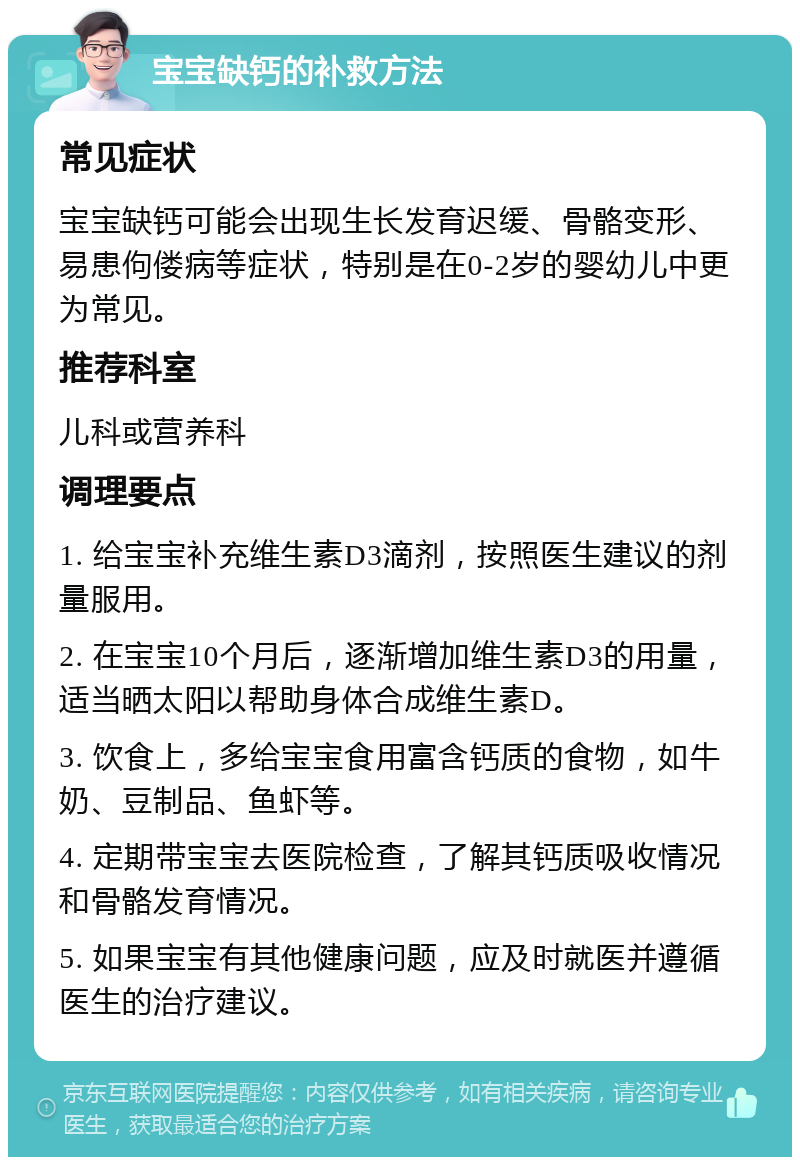 宝宝缺钙的补救方法 常见症状 宝宝缺钙可能会出现生长发育迟缓、骨骼变形、易患佝偻病等症状，特别是在0-2岁的婴幼儿中更为常见。 推荐科室 儿科或营养科 调理要点 1. 给宝宝补充维生素D3滴剂，按照医生建议的剂量服用。 2. 在宝宝10个月后，逐渐增加维生素D3的用量，适当晒太阳以帮助身体合成维生素D。 3. 饮食上，多给宝宝食用富含钙质的食物，如牛奶、豆制品、鱼虾等。 4. 定期带宝宝去医院检查，了解其钙质吸收情况和骨骼发育情况。 5. 如果宝宝有其他健康问题，应及时就医并遵循医生的治疗建议。