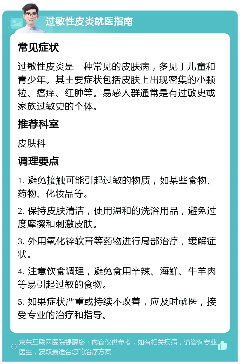 过敏性皮炎就医指南 常见症状 过敏性皮炎是一种常见的皮肤病，多见于儿童和青少年。其主要症状包括皮肤上出现密集的小颗粒、瘙痒、红肿等。易感人群通常是有过敏史或家族过敏史的个体。 推荐科室 皮肤科 调理要点 1. 避免接触可能引起过敏的物质，如某些食物、药物、化妆品等。 2. 保持皮肤清洁，使用温和的洗浴用品，避免过度摩擦和刺激皮肤。 3. 外用氧化锌软膏等药物进行局部治疗，缓解症状。 4. 注意饮食调理，避免食用辛辣、海鲜、牛羊肉等易引起过敏的食物。 5. 如果症状严重或持续不改善，应及时就医，接受专业的治疗和指导。