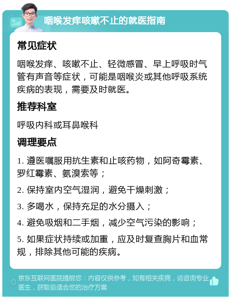 咽喉发痒咳嗽不止的就医指南 常见症状 咽喉发痒、咳嗽不止、轻微感冒、早上呼吸时气管有声音等症状，可能是咽喉炎或其他呼吸系统疾病的表现，需要及时就医。 推荐科室 呼吸内科或耳鼻喉科 调理要点 1. 遵医嘱服用抗生素和止咳药物，如阿奇霉素、罗红霉素、氨溴索等； 2. 保持室内空气湿润，避免干燥刺激； 3. 多喝水，保持充足的水分摄入； 4. 避免吸烟和二手烟，减少空气污染的影响； 5. 如果症状持续或加重，应及时复查胸片和血常规，排除其他可能的疾病。