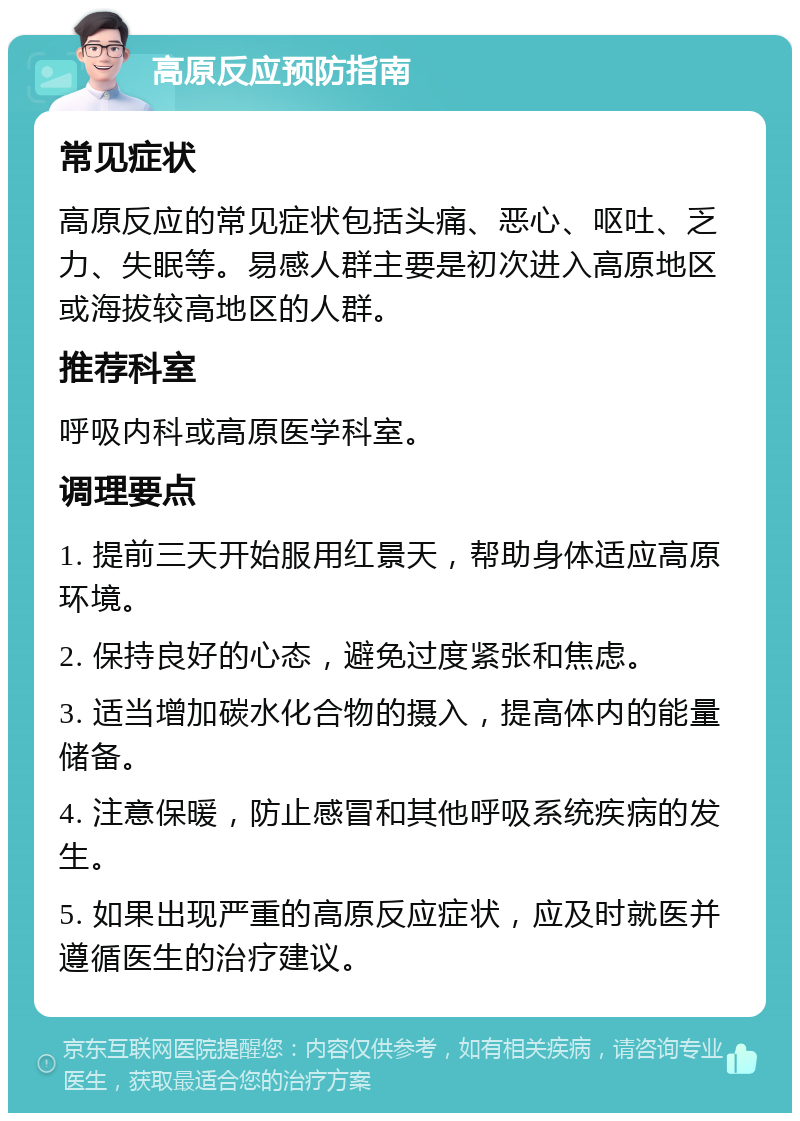 高原反应预防指南 常见症状 高原反应的常见症状包括头痛、恶心、呕吐、乏力、失眠等。易感人群主要是初次进入高原地区或海拔较高地区的人群。 推荐科室 呼吸内科或高原医学科室。 调理要点 1. 提前三天开始服用红景天，帮助身体适应高原环境。 2. 保持良好的心态，避免过度紧张和焦虑。 3. 适当增加碳水化合物的摄入，提高体内的能量储备。 4. 注意保暖，防止感冒和其他呼吸系统疾病的发生。 5. 如果出现严重的高原反应症状，应及时就医并遵循医生的治疗建议。