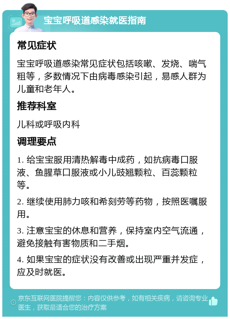 宝宝呼吸道感染就医指南 常见症状 宝宝呼吸道感染常见症状包括咳嗽、发烧、喘气粗等，多数情况下由病毒感染引起，易感人群为儿童和老年人。 推荐科室 儿科或呼吸内科 调理要点 1. 给宝宝服用清热解毒中成药，如抗病毒口服液、鱼腥草口服液或小儿豉翘颗粒、百蕊颗粒等。 2. 继续使用肺力咳和希刻劳等药物，按照医嘱服用。 3. 注意宝宝的休息和营养，保持室内空气流通，避免接触有害物质和二手烟。 4. 如果宝宝的症状没有改善或出现严重并发症，应及时就医。