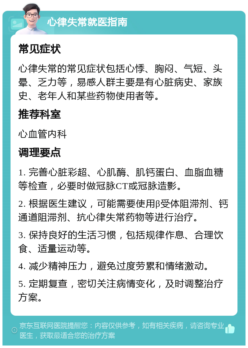 心律失常就医指南 常见症状 心律失常的常见症状包括心悸、胸闷、气短、头晕、乏力等，易感人群主要是有心脏病史、家族史、老年人和某些药物使用者等。 推荐科室 心血管内科 调理要点 1. 完善心脏彩超、心肌酶、肌钙蛋白、血脂血糖等检查，必要时做冠脉CT或冠脉造影。 2. 根据医生建议，可能需要使用β受体阻滞剂、钙通道阻滞剂、抗心律失常药物等进行治疗。 3. 保持良好的生活习惯，包括规律作息、合理饮食、适量运动等。 4. 减少精神压力，避免过度劳累和情绪激动。 5. 定期复查，密切关注病情变化，及时调整治疗方案。