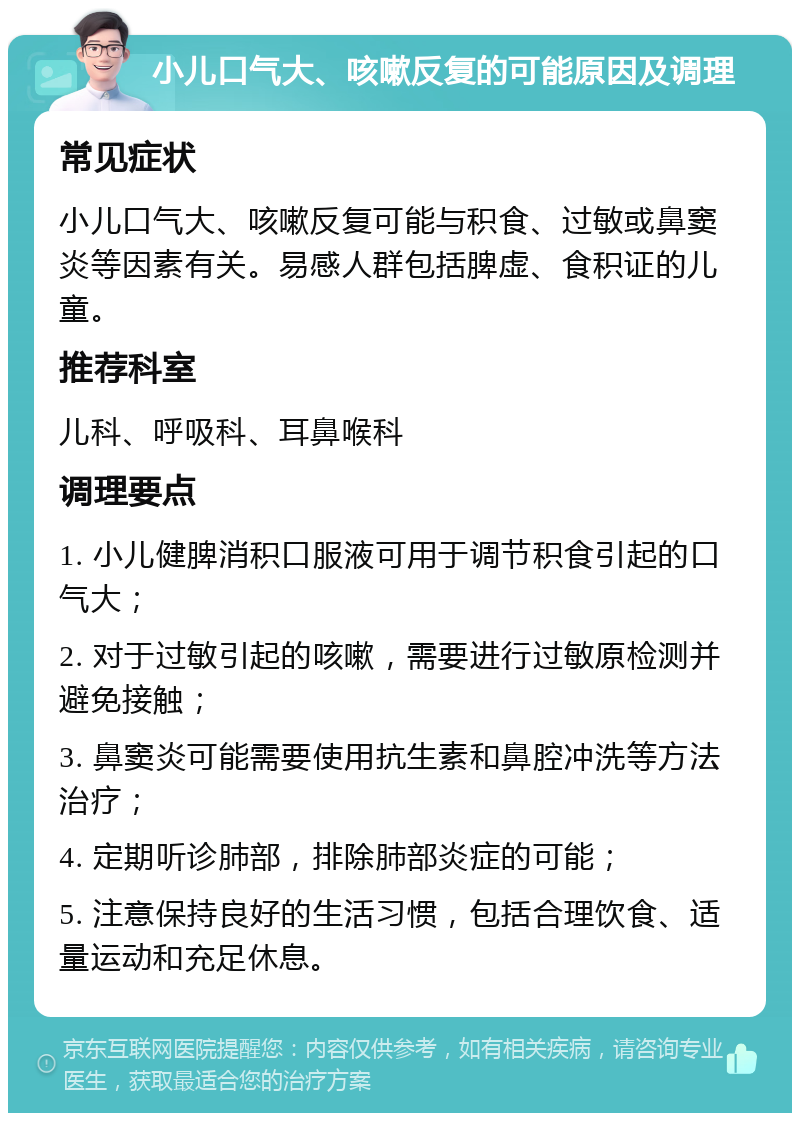 小儿口气大、咳嗽反复的可能原因及调理 常见症状 小儿口气大、咳嗽反复可能与积食、过敏或鼻窦炎等因素有关。易感人群包括脾虚、食积证的儿童。 推荐科室 儿科、呼吸科、耳鼻喉科 调理要点 1. 小儿健脾消积口服液可用于调节积食引起的口气大； 2. 对于过敏引起的咳嗽，需要进行过敏原检测并避免接触； 3. 鼻窦炎可能需要使用抗生素和鼻腔冲洗等方法治疗； 4. 定期听诊肺部，排除肺部炎症的可能； 5. 注意保持良好的生活习惯，包括合理饮食、适量运动和充足休息。