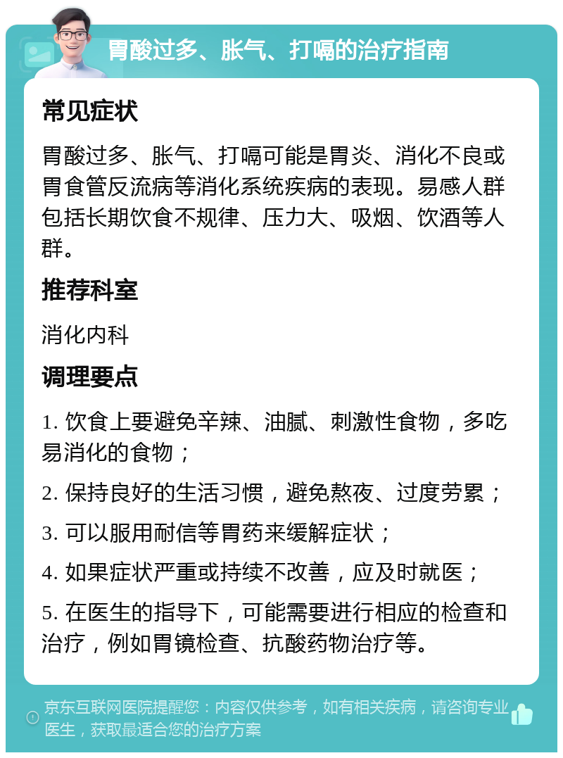 胃酸过多、胀气、打嗝的治疗指南 常见症状 胃酸过多、胀气、打嗝可能是胃炎、消化不良或胃食管反流病等消化系统疾病的表现。易感人群包括长期饮食不规律、压力大、吸烟、饮酒等人群。 推荐科室 消化内科 调理要点 1. 饮食上要避免辛辣、油腻、刺激性食物，多吃易消化的食物； 2. 保持良好的生活习惯，避免熬夜、过度劳累； 3. 可以服用耐信等胃药来缓解症状； 4. 如果症状严重或持续不改善，应及时就医； 5. 在医生的指导下，可能需要进行相应的检查和治疗，例如胃镜检查、抗酸药物治疗等。