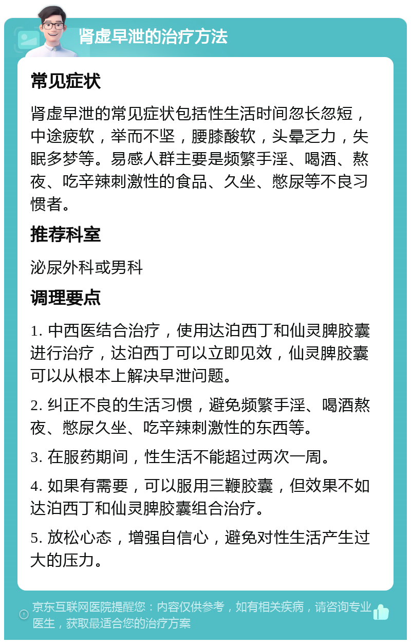 肾虚早泄的治疗方法 常见症状 肾虚早泄的常见症状包括性生活时间忽长忽短，中途疲软，举而不坚，腰膝酸软，头晕乏力，失眠多梦等。易感人群主要是频繁手淫、喝酒、熬夜、吃辛辣刺激性的食品、久坐、憋尿等不良习惯者。 推荐科室 泌尿外科或男科 调理要点 1. 中西医结合治疗，使用达泊西丁和仙灵脾胶囊进行治疗，达泊西丁可以立即见效，仙灵脾胶囊可以从根本上解决早泄问题。 2. 纠正不良的生活习惯，避免频繁手淫、喝酒熬夜、憋尿久坐、吃辛辣刺激性的东西等。 3. 在服药期间，性生活不能超过两次一周。 4. 如果有需要，可以服用三鞭胶囊，但效果不如达泊西丁和仙灵脾胶囊组合治疗。 5. 放松心态，增强自信心，避免对性生活产生过大的压力。