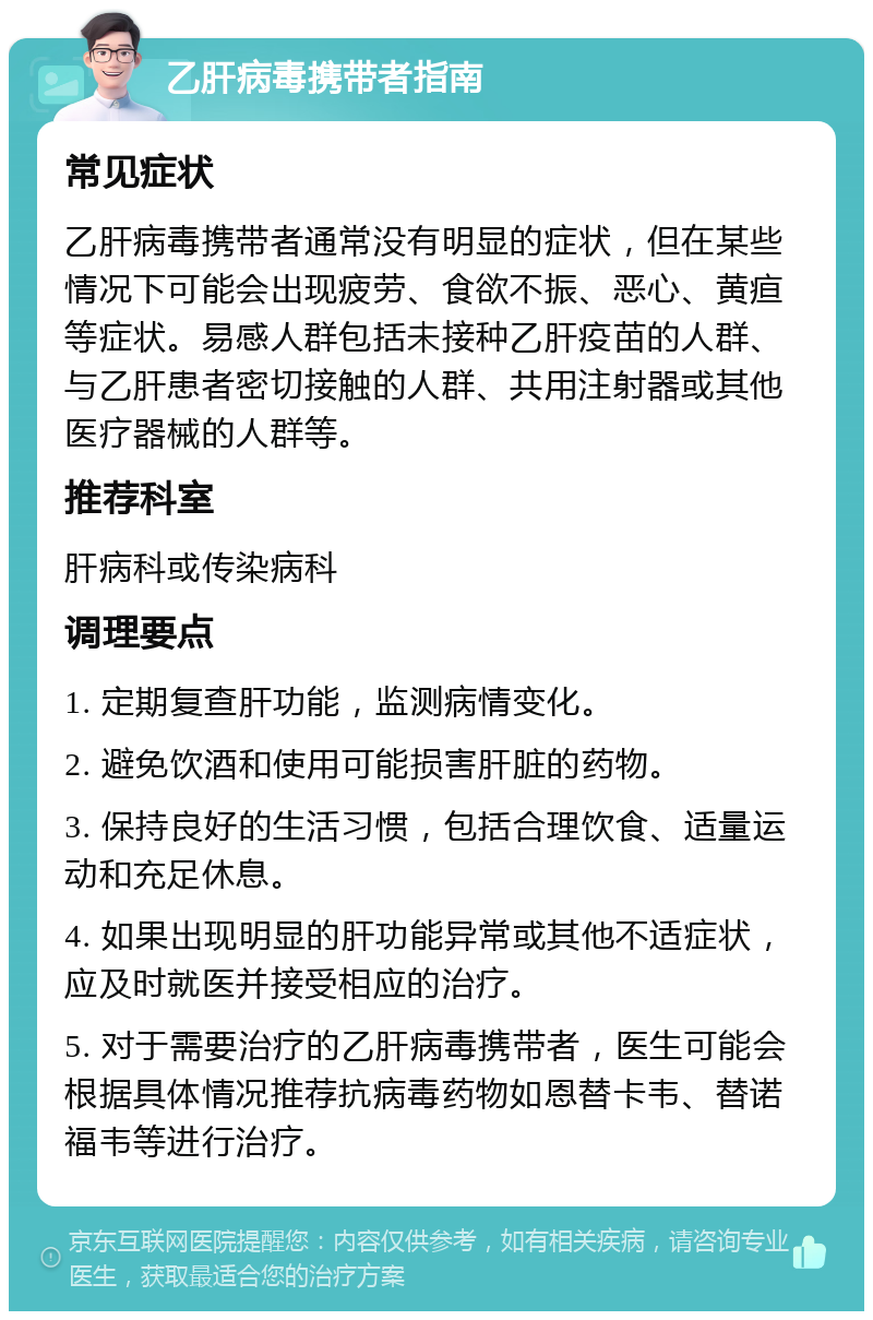 乙肝病毒携带者指南 常见症状 乙肝病毒携带者通常没有明显的症状，但在某些情况下可能会出现疲劳、食欲不振、恶心、黄疸等症状。易感人群包括未接种乙肝疫苗的人群、与乙肝患者密切接触的人群、共用注射器或其他医疗器械的人群等。 推荐科室 肝病科或传染病科 调理要点 1. 定期复查肝功能，监测病情变化。 2. 避免饮酒和使用可能损害肝脏的药物。 3. 保持良好的生活习惯，包括合理饮食、适量运动和充足休息。 4. 如果出现明显的肝功能异常或其他不适症状，应及时就医并接受相应的治疗。 5. 对于需要治疗的乙肝病毒携带者，医生可能会根据具体情况推荐抗病毒药物如恩替卡韦、替诺福韦等进行治疗。