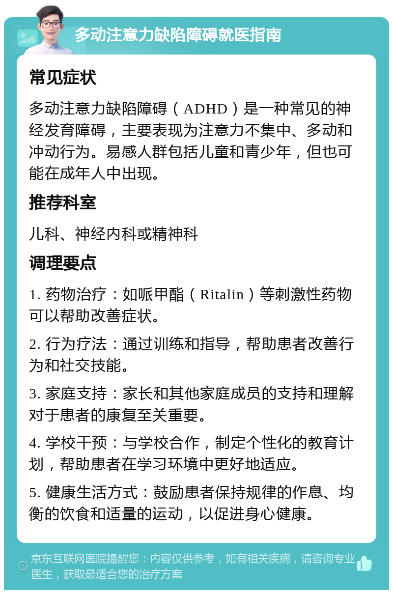 多动注意力缺陷障碍就医指南 常见症状 多动注意力缺陷障碍（ADHD）是一种常见的神经发育障碍，主要表现为注意力不集中、多动和冲动行为。易感人群包括儿童和青少年，但也可能在成年人中出现。 推荐科室 儿科、神经内科或精神科 调理要点 1. 药物治疗：如哌甲酯（Ritalin）等刺激性药物可以帮助改善症状。 2. 行为疗法：通过训练和指导，帮助患者改善行为和社交技能。 3. 家庭支持：家长和其他家庭成员的支持和理解对于患者的康复至关重要。 4. 学校干预：与学校合作，制定个性化的教育计划，帮助患者在学习环境中更好地适应。 5. 健康生活方式：鼓励患者保持规律的作息、均衡的饮食和适量的运动，以促进身心健康。