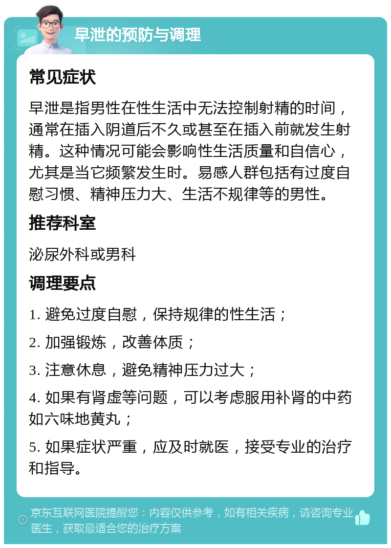 早泄的预防与调理 常见症状 早泄是指男性在性生活中无法控制射精的时间，通常在插入阴道后不久或甚至在插入前就发生射精。这种情况可能会影响性生活质量和自信心，尤其是当它频繁发生时。易感人群包括有过度自慰习惯、精神压力大、生活不规律等的男性。 推荐科室 泌尿外科或男科 调理要点 1. 避免过度自慰，保持规律的性生活； 2. 加强锻炼，改善体质； 3. 注意休息，避免精神压力过大； 4. 如果有肾虚等问题，可以考虑服用补肾的中药如六味地黄丸； 5. 如果症状严重，应及时就医，接受专业的治疗和指导。