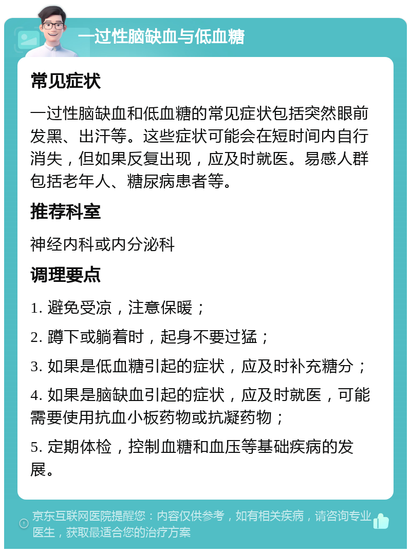 一过性脑缺血与低血糖 常见症状 一过性脑缺血和低血糖的常见症状包括突然眼前发黑、出汗等。这些症状可能会在短时间内自行消失，但如果反复出现，应及时就医。易感人群包括老年人、糖尿病患者等。 推荐科室 神经内科或内分泌科 调理要点 1. 避免受凉，注意保暖； 2. 蹲下或躺着时，起身不要过猛； 3. 如果是低血糖引起的症状，应及时补充糖分； 4. 如果是脑缺血引起的症状，应及时就医，可能需要使用抗血小板药物或抗凝药物； 5. 定期体检，控制血糖和血压等基础疾病的发展。