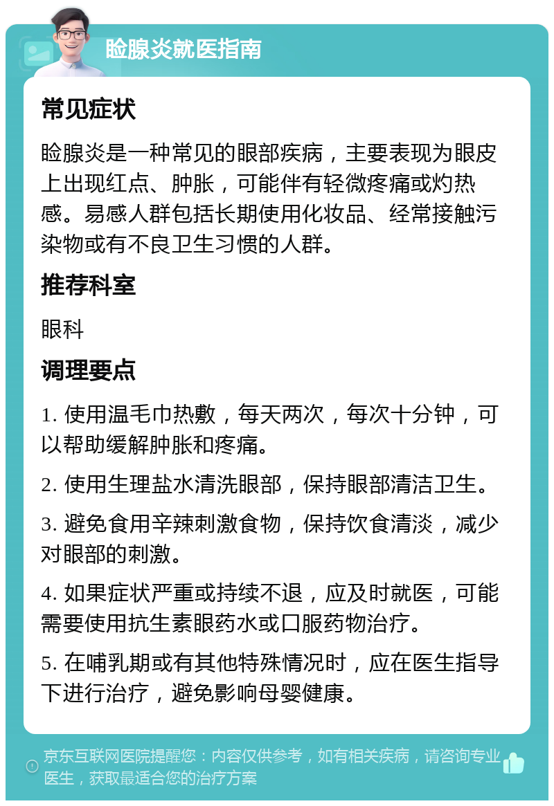 睑腺炎就医指南 常见症状 睑腺炎是一种常见的眼部疾病，主要表现为眼皮上出现红点、肿胀，可能伴有轻微疼痛或灼热感。易感人群包括长期使用化妆品、经常接触污染物或有不良卫生习惯的人群。 推荐科室 眼科 调理要点 1. 使用温毛巾热敷，每天两次，每次十分钟，可以帮助缓解肿胀和疼痛。 2. 使用生理盐水清洗眼部，保持眼部清洁卫生。 3. 避免食用辛辣刺激食物，保持饮食清淡，减少对眼部的刺激。 4. 如果症状严重或持续不退，应及时就医，可能需要使用抗生素眼药水或口服药物治疗。 5. 在哺乳期或有其他特殊情况时，应在医生指导下进行治疗，避免影响母婴健康。