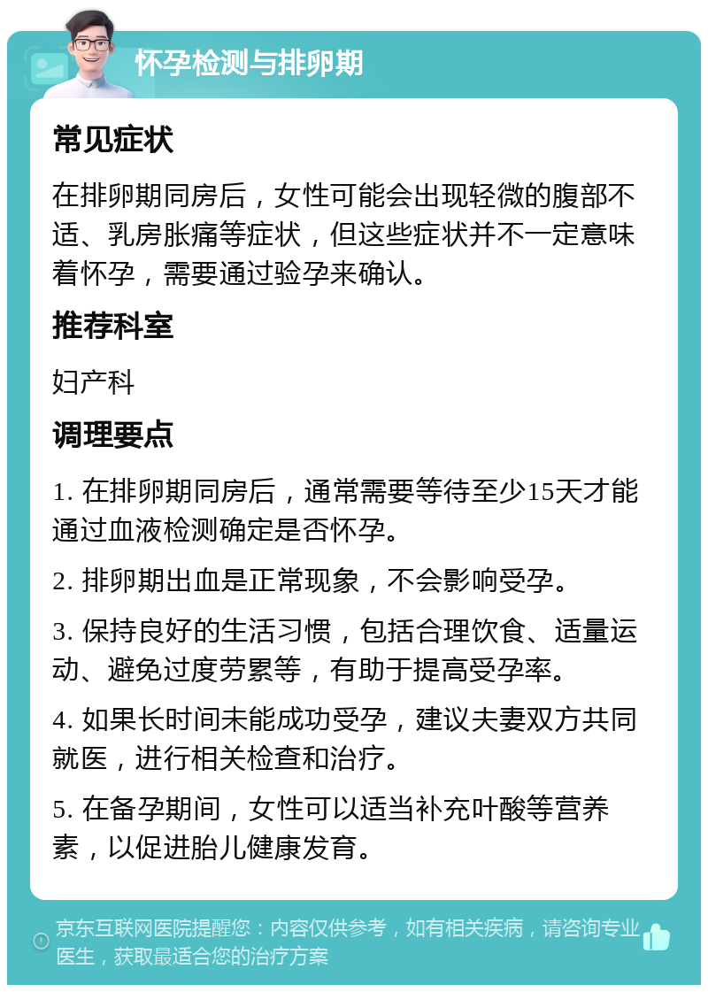 怀孕检测与排卵期 常见症状 在排卵期同房后，女性可能会出现轻微的腹部不适、乳房胀痛等症状，但这些症状并不一定意味着怀孕，需要通过验孕来确认。 推荐科室 妇产科 调理要点 1. 在排卵期同房后，通常需要等待至少15天才能通过血液检测确定是否怀孕。 2. 排卵期出血是正常现象，不会影响受孕。 3. 保持良好的生活习惯，包括合理饮食、适量运动、避免过度劳累等，有助于提高受孕率。 4. 如果长时间未能成功受孕，建议夫妻双方共同就医，进行相关检查和治疗。 5. 在备孕期间，女性可以适当补充叶酸等营养素，以促进胎儿健康发育。