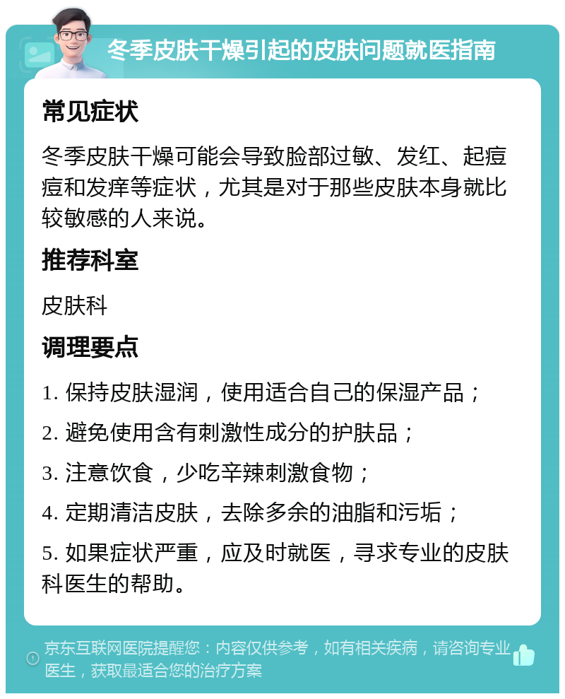 冬季皮肤干燥引起的皮肤问题就医指南 常见症状 冬季皮肤干燥可能会导致脸部过敏、发红、起痘痘和发痒等症状，尤其是对于那些皮肤本身就比较敏感的人来说。 推荐科室 皮肤科 调理要点 1. 保持皮肤湿润，使用适合自己的保湿产品； 2. 避免使用含有刺激性成分的护肤品； 3. 注意饮食，少吃辛辣刺激食物； 4. 定期清洁皮肤，去除多余的油脂和污垢； 5. 如果症状严重，应及时就医，寻求专业的皮肤科医生的帮助。