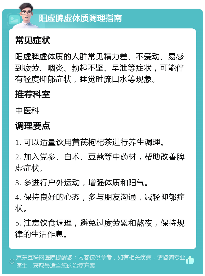 阳虚脾虚体质调理指南 常见症状 阳虚脾虚体质的人群常见精力差、不爱动、易感到疲劳、咽炎、勃起不坚、早泄等症状，可能伴有轻度抑郁症状，睡觉时流口水等现象。 推荐科室 中医科 调理要点 1. 可以适量饮用黄芪枸杞茶进行养生调理。 2. 加入党参、白术、豆蔻等中药材，帮助改善脾虚症状。 3. 多进行户外运动，增强体质和阳气。 4. 保持良好的心态，多与朋友沟通，减轻抑郁症状。 5. 注意饮食调理，避免过度劳累和熬夜，保持规律的生活作息。