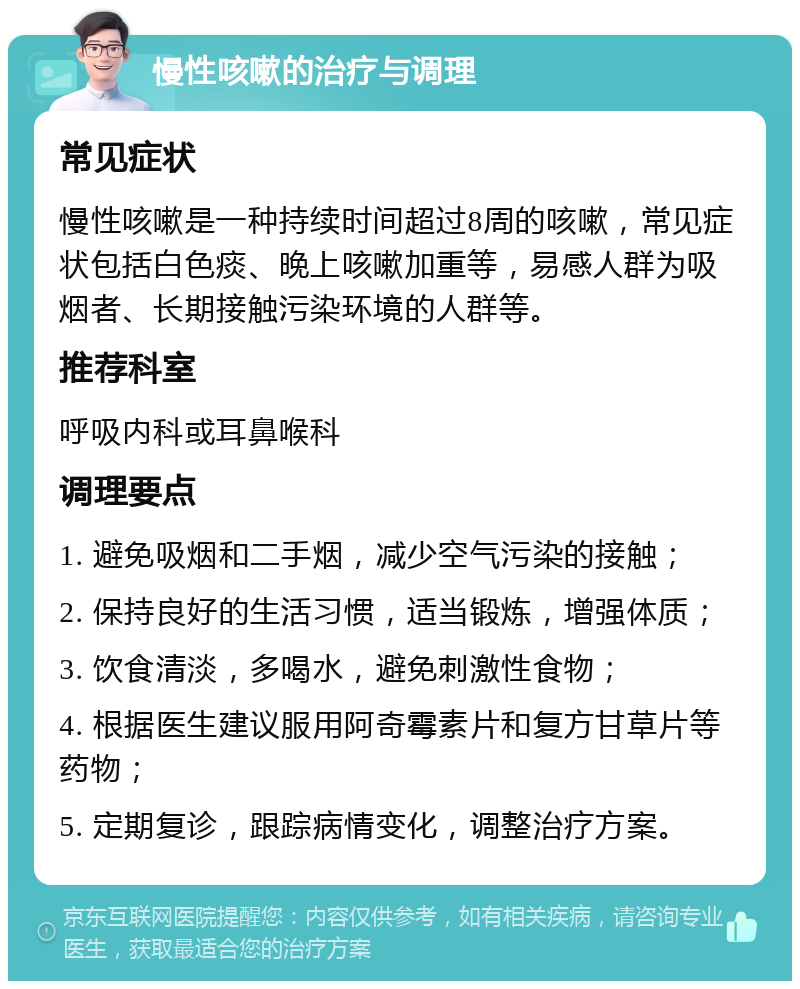 慢性咳嗽的治疗与调理 常见症状 慢性咳嗽是一种持续时间超过8周的咳嗽，常见症状包括白色痰、晚上咳嗽加重等，易感人群为吸烟者、长期接触污染环境的人群等。 推荐科室 呼吸内科或耳鼻喉科 调理要点 1. 避免吸烟和二手烟，减少空气污染的接触； 2. 保持良好的生活习惯，适当锻炼，增强体质； 3. 饮食清淡，多喝水，避免刺激性食物； 4. 根据医生建议服用阿奇霉素片和复方甘草片等药物； 5. 定期复诊，跟踪病情变化，调整治疗方案。