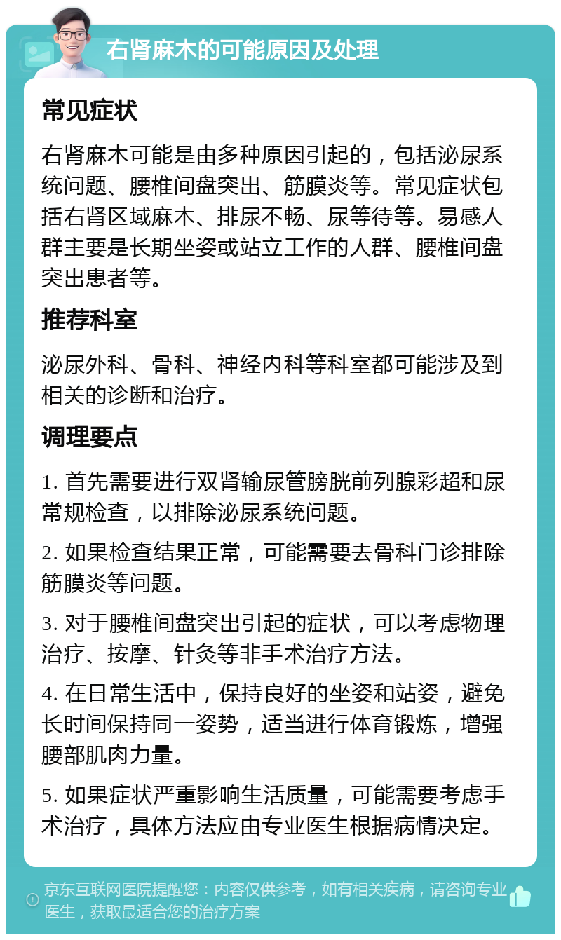 右肾麻木的可能原因及处理 常见症状 右肾麻木可能是由多种原因引起的，包括泌尿系统问题、腰椎间盘突出、筋膜炎等。常见症状包括右肾区域麻木、排尿不畅、尿等待等。易感人群主要是长期坐姿或站立工作的人群、腰椎间盘突出患者等。 推荐科室 泌尿外科、骨科、神经内科等科室都可能涉及到相关的诊断和治疗。 调理要点 1. 首先需要进行双肾输尿管膀胱前列腺彩超和尿常规检查，以排除泌尿系统问题。 2. 如果检查结果正常，可能需要去骨科门诊排除筋膜炎等问题。 3. 对于腰椎间盘突出引起的症状，可以考虑物理治疗、按摩、针灸等非手术治疗方法。 4. 在日常生活中，保持良好的坐姿和站姿，避免长时间保持同一姿势，适当进行体育锻炼，增强腰部肌肉力量。 5. 如果症状严重影响生活质量，可能需要考虑手术治疗，具体方法应由专业医生根据病情决定。