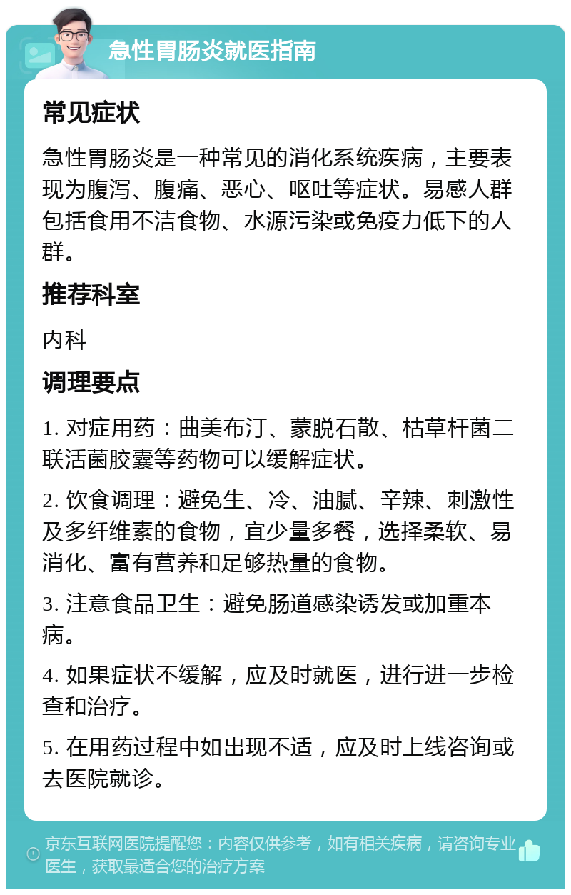 急性胃肠炎就医指南 常见症状 急性胃肠炎是一种常见的消化系统疾病，主要表现为腹泻、腹痛、恶心、呕吐等症状。易感人群包括食用不洁食物、水源污染或免疫力低下的人群。 推荐科室 内科 调理要点 1. 对症用药：曲美布汀、蒙脱石散、枯草杆菌二联活菌胶囊等药物可以缓解症状。 2. 饮食调理：避免生、冷、油腻、辛辣、刺激性及多纤维素的食物，宜少量多餐，选择柔软、易消化、富有营养和足够热量的食物。 3. 注意食品卫生：避免肠道感染诱发或加重本病。 4. 如果症状不缓解，应及时就医，进行进一步检查和治疗。 5. 在用药过程中如出现不适，应及时上线咨询或去医院就诊。