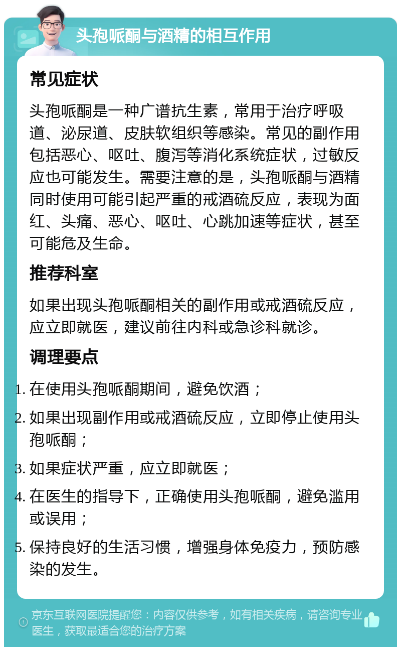 头孢哌酮与酒精的相互作用 常见症状 头孢哌酮是一种广谱抗生素，常用于治疗呼吸道、泌尿道、皮肤软组织等感染。常见的副作用包括恶心、呕吐、腹泻等消化系统症状，过敏反应也可能发生。需要注意的是，头孢哌酮与酒精同时使用可能引起严重的戒酒硫反应，表现为面红、头痛、恶心、呕吐、心跳加速等症状，甚至可能危及生命。 推荐科室 如果出现头孢哌酮相关的副作用或戒酒硫反应，应立即就医，建议前往内科或急诊科就诊。 调理要点 在使用头孢哌酮期间，避免饮酒； 如果出现副作用或戒酒硫反应，立即停止使用头孢哌酮； 如果症状严重，应立即就医； 在医生的指导下，正确使用头孢哌酮，避免滥用或误用； 保持良好的生活习惯，增强身体免疫力，预防感染的发生。