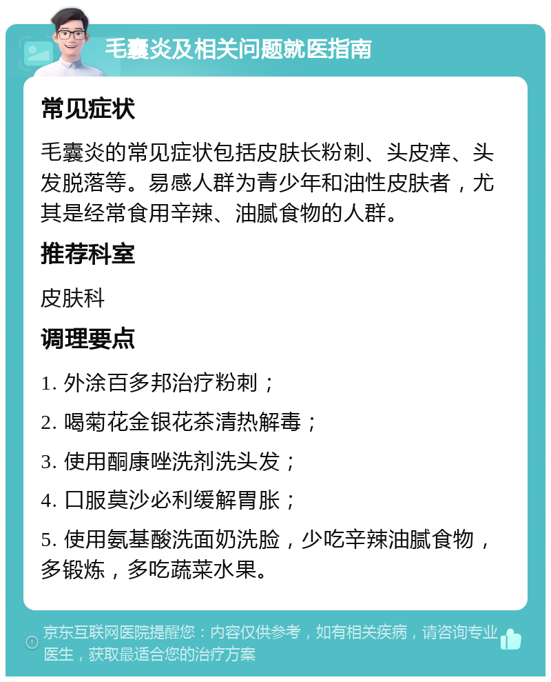 毛囊炎及相关问题就医指南 常见症状 毛囊炎的常见症状包括皮肤长粉刺、头皮痒、头发脱落等。易感人群为青少年和油性皮肤者，尤其是经常食用辛辣、油腻食物的人群。 推荐科室 皮肤科 调理要点 1. 外涂百多邦治疗粉刺； 2. 喝菊花金银花茶清热解毒； 3. 使用酮康唑洗剂洗头发； 4. 口服莫沙必利缓解胃胀； 5. 使用氨基酸洗面奶洗脸，少吃辛辣油腻食物，多锻炼，多吃蔬菜水果。