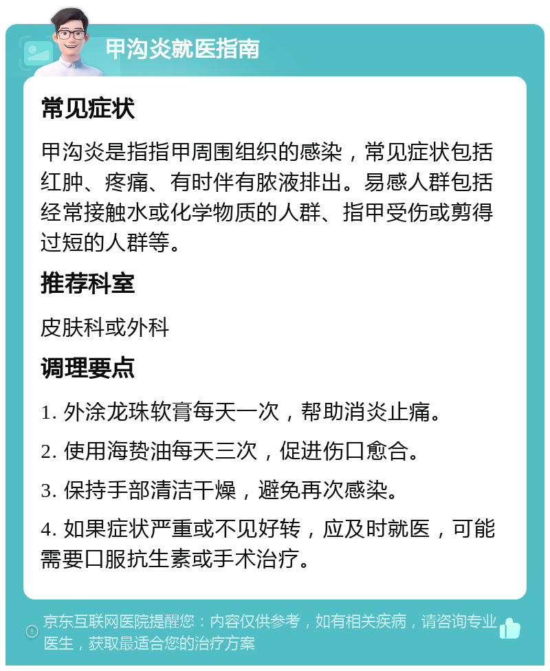 甲沟炎就医指南 常见症状 甲沟炎是指指甲周围组织的感染，常见症状包括红肿、疼痛、有时伴有脓液排出。易感人群包括经常接触水或化学物质的人群、指甲受伤或剪得过短的人群等。 推荐科室 皮肤科或外科 调理要点 1. 外涂龙珠软膏每天一次，帮助消炎止痛。 2. 使用海贽油每天三次，促进伤口愈合。 3. 保持手部清洁干燥，避免再次感染。 4. 如果症状严重或不见好转，应及时就医，可能需要口服抗生素或手术治疗。