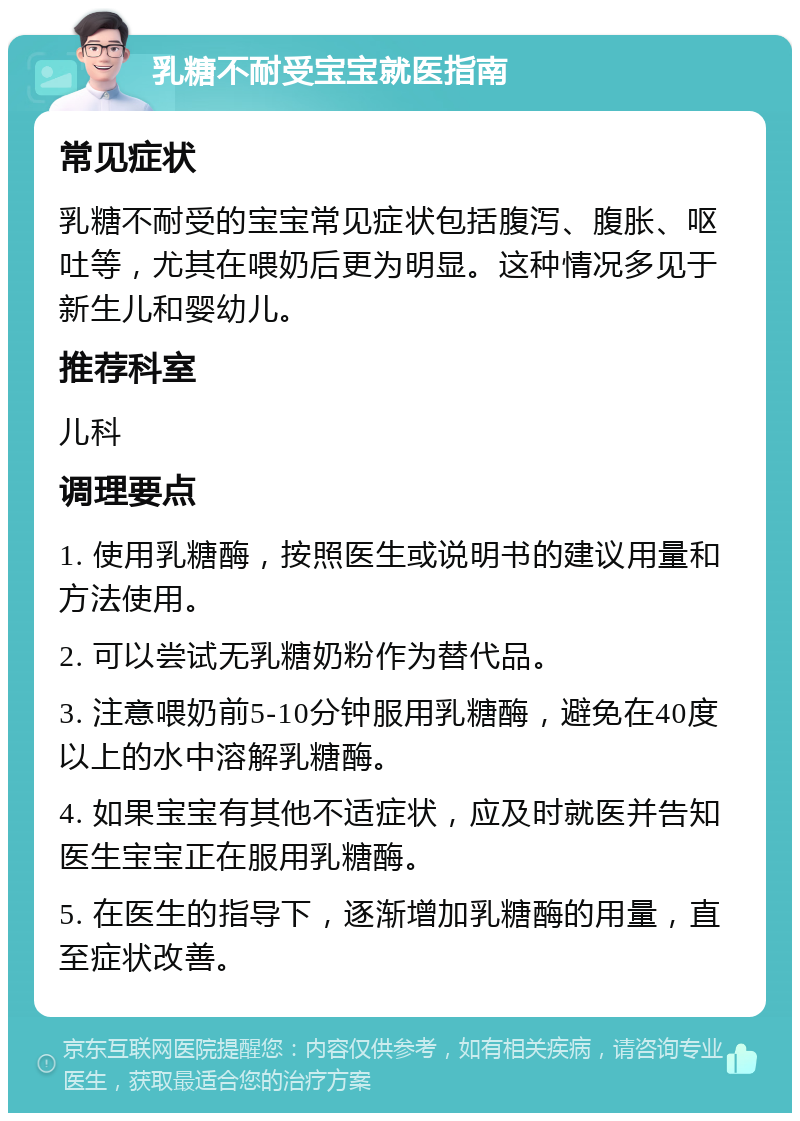 乳糖不耐受宝宝就医指南 常见症状 乳糖不耐受的宝宝常见症状包括腹泻、腹胀、呕吐等，尤其在喂奶后更为明显。这种情况多见于新生儿和婴幼儿。 推荐科室 儿科 调理要点 1. 使用乳糖酶，按照医生或说明书的建议用量和方法使用。 2. 可以尝试无乳糖奶粉作为替代品。 3. 注意喂奶前5-10分钟服用乳糖酶，避免在40度以上的水中溶解乳糖酶。 4. 如果宝宝有其他不适症状，应及时就医并告知医生宝宝正在服用乳糖酶。 5. 在医生的指导下，逐渐增加乳糖酶的用量，直至症状改善。