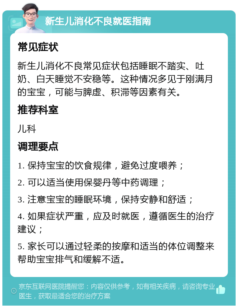 新生儿消化不良就医指南 常见症状 新生儿消化不良常见症状包括睡眠不踏实、吐奶、白天睡觉不安稳等。这种情况多见于刚满月的宝宝，可能与脾虚、积滞等因素有关。 推荐科室 儿科 调理要点 1. 保持宝宝的饮食规律，避免过度喂养； 2. 可以适当使用保婴丹等中药调理； 3. 注意宝宝的睡眠环境，保持安静和舒适； 4. 如果症状严重，应及时就医，遵循医生的治疗建议； 5. 家长可以通过轻柔的按摩和适当的体位调整来帮助宝宝排气和缓解不适。