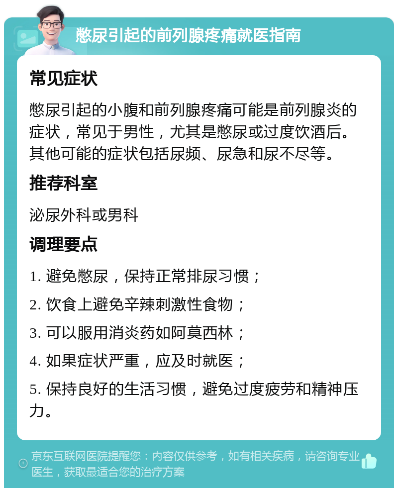 憋尿引起的前列腺疼痛就医指南 常见症状 憋尿引起的小腹和前列腺疼痛可能是前列腺炎的症状，常见于男性，尤其是憋尿或过度饮酒后。其他可能的症状包括尿频、尿急和尿不尽等。 推荐科室 泌尿外科或男科 调理要点 1. 避免憋尿，保持正常排尿习惯； 2. 饮食上避免辛辣刺激性食物； 3. 可以服用消炎药如阿莫西林； 4. 如果症状严重，应及时就医； 5. 保持良好的生活习惯，避免过度疲劳和精神压力。