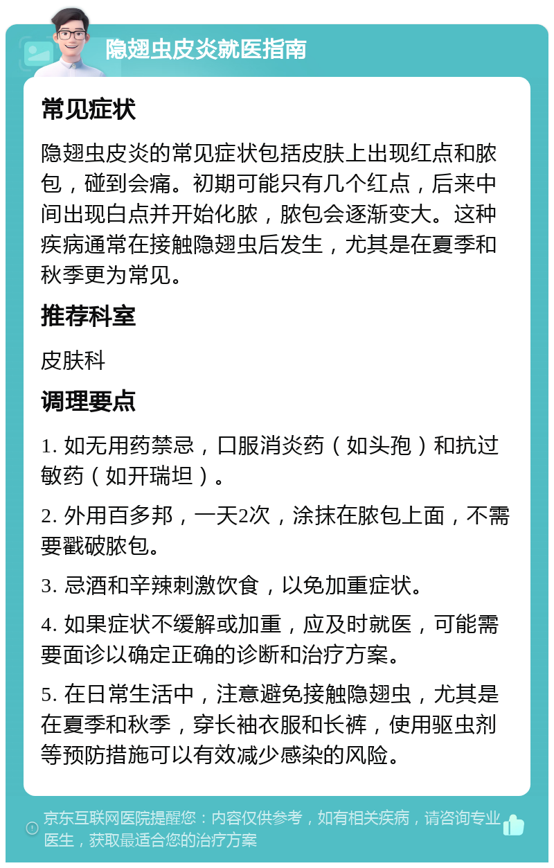 隐翅虫皮炎就医指南 常见症状 隐翅虫皮炎的常见症状包括皮肤上出现红点和脓包，碰到会痛。初期可能只有几个红点，后来中间出现白点并开始化脓，脓包会逐渐变大。这种疾病通常在接触隐翅虫后发生，尤其是在夏季和秋季更为常见。 推荐科室 皮肤科 调理要点 1. 如无用药禁忌，口服消炎药（如头孢）和抗过敏药（如开瑞坦）。 2. 外用百多邦，一天2次，涂抹在脓包上面，不需要戳破脓包。 3. 忌酒和辛辣刺激饮食，以免加重症状。 4. 如果症状不缓解或加重，应及时就医，可能需要面诊以确定正确的诊断和治疗方案。 5. 在日常生活中，注意避免接触隐翅虫，尤其是在夏季和秋季，穿长袖衣服和长裤，使用驱虫剂等预防措施可以有效减少感染的风险。