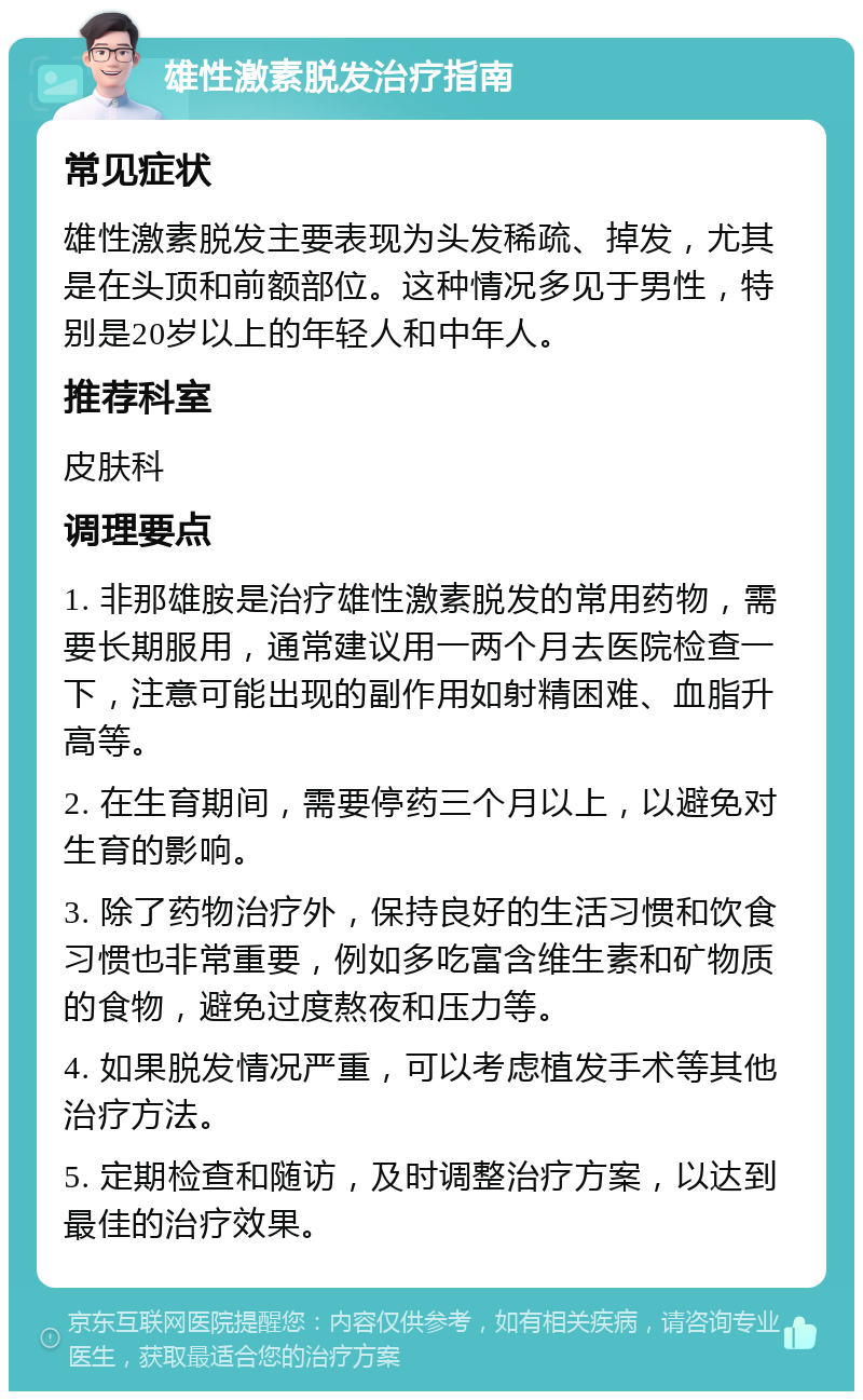 雄性激素脱发治疗指南 常见症状 雄性激素脱发主要表现为头发稀疏、掉发，尤其是在头顶和前额部位。这种情况多见于男性，特别是20岁以上的年轻人和中年人。 推荐科室 皮肤科 调理要点 1. 非那雄胺是治疗雄性激素脱发的常用药物，需要长期服用，通常建议用一两个月去医院检查一下，注意可能出现的副作用如射精困难、血脂升高等。 2. 在生育期间，需要停药三个月以上，以避免对生育的影响。 3. 除了药物治疗外，保持良好的生活习惯和饮食习惯也非常重要，例如多吃富含维生素和矿物质的食物，避免过度熬夜和压力等。 4. 如果脱发情况严重，可以考虑植发手术等其他治疗方法。 5. 定期检查和随访，及时调整治疗方案，以达到最佳的治疗效果。