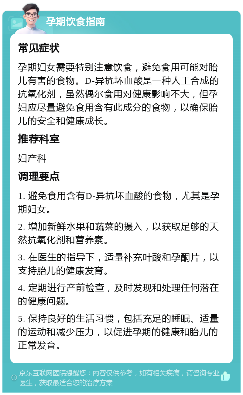 孕期饮食指南 常见症状 孕期妇女需要特别注意饮食，避免食用可能对胎儿有害的食物。D-异抗坏血酸是一种人工合成的抗氧化剂，虽然偶尔食用对健康影响不大，但孕妇应尽量避免食用含有此成分的食物，以确保胎儿的安全和健康成长。 推荐科室 妇产科 调理要点 1. 避免食用含有D-异抗坏血酸的食物，尤其是孕期妇女。 2. 增加新鲜水果和蔬菜的摄入，以获取足够的天然抗氧化剂和营养素。 3. 在医生的指导下，适量补充叶酸和孕酮片，以支持胎儿的健康发育。 4. 定期进行产前检查，及时发现和处理任何潜在的健康问题。 5. 保持良好的生活习惯，包括充足的睡眠、适量的运动和减少压力，以促进孕期的健康和胎儿的正常发育。