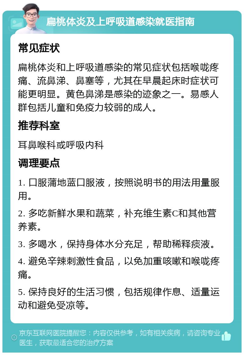 扁桃体炎及上呼吸道感染就医指南 常见症状 扁桃体炎和上呼吸道感染的常见症状包括喉咙疼痛、流鼻涕、鼻塞等，尤其在早晨起床时症状可能更明显。黄色鼻涕是感染的迹象之一。易感人群包括儿童和免疫力较弱的成人。 推荐科室 耳鼻喉科或呼吸内科 调理要点 1. 口服蒲地蓝口服液，按照说明书的用法用量服用。 2. 多吃新鲜水果和蔬菜，补充维生素C和其他营养素。 3. 多喝水，保持身体水分充足，帮助稀释痰液。 4. 避免辛辣刺激性食品，以免加重咳嗽和喉咙疼痛。 5. 保持良好的生活习惯，包括规律作息、适量运动和避免受凉等。