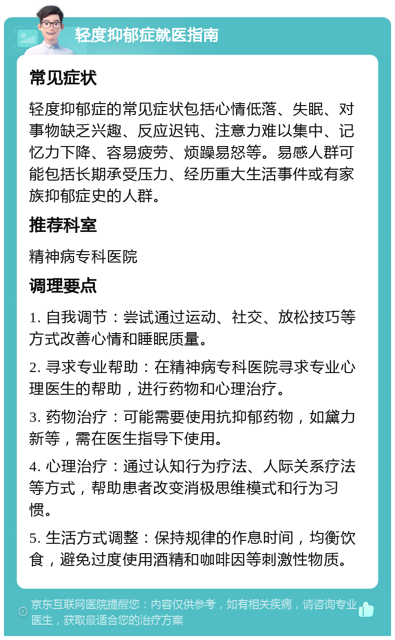 轻度抑郁症就医指南 常见症状 轻度抑郁症的常见症状包括心情低落、失眠、对事物缺乏兴趣、反应迟钝、注意力难以集中、记忆力下降、容易疲劳、烦躁易怒等。易感人群可能包括长期承受压力、经历重大生活事件或有家族抑郁症史的人群。 推荐科室 精神病专科医院 调理要点 1. 自我调节：尝试通过运动、社交、放松技巧等方式改善心情和睡眠质量。 2. 寻求专业帮助：在精神病专科医院寻求专业心理医生的帮助，进行药物和心理治疗。 3. 药物治疗：可能需要使用抗抑郁药物，如黛力新等，需在医生指导下使用。 4. 心理治疗：通过认知行为疗法、人际关系疗法等方式，帮助患者改变消极思维模式和行为习惯。 5. 生活方式调整：保持规律的作息时间，均衡饮食，避免过度使用酒精和咖啡因等刺激性物质。