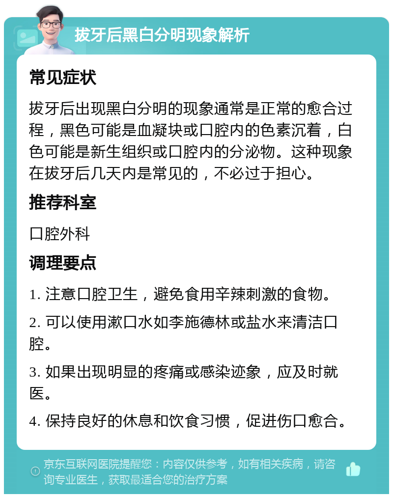 拔牙后黑白分明现象解析 常见症状 拔牙后出现黑白分明的现象通常是正常的愈合过程，黑色可能是血凝块或口腔内的色素沉着，白色可能是新生组织或口腔内的分泌物。这种现象在拔牙后几天内是常见的，不必过于担心。 推荐科室 口腔外科 调理要点 1. 注意口腔卫生，避免食用辛辣刺激的食物。 2. 可以使用漱口水如李施德林或盐水来清洁口腔。 3. 如果出现明显的疼痛或感染迹象，应及时就医。 4. 保持良好的休息和饮食习惯，促进伤口愈合。