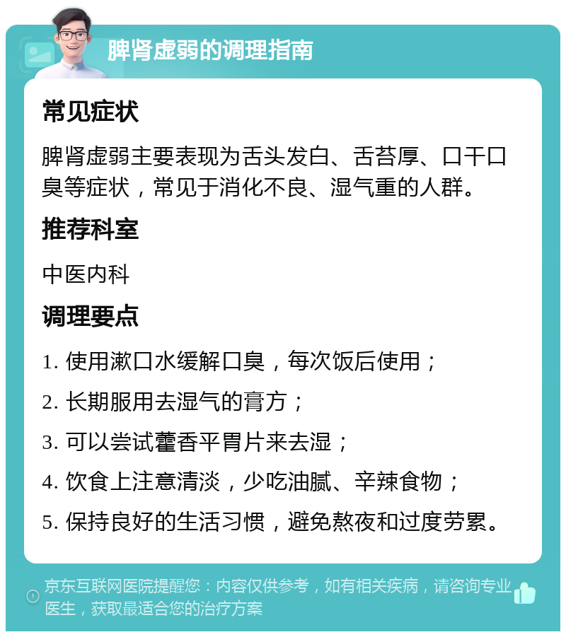 脾肾虚弱的调理指南 常见症状 脾肾虚弱主要表现为舌头发白、舌苔厚、口干口臭等症状，常见于消化不良、湿气重的人群。 推荐科室 中医内科 调理要点 1. 使用漱口水缓解口臭，每次饭后使用； 2. 长期服用去湿气的膏方； 3. 可以尝试藿香平胃片来去湿； 4. 饮食上注意清淡，少吃油腻、辛辣食物； 5. 保持良好的生活习惯，避免熬夜和过度劳累。