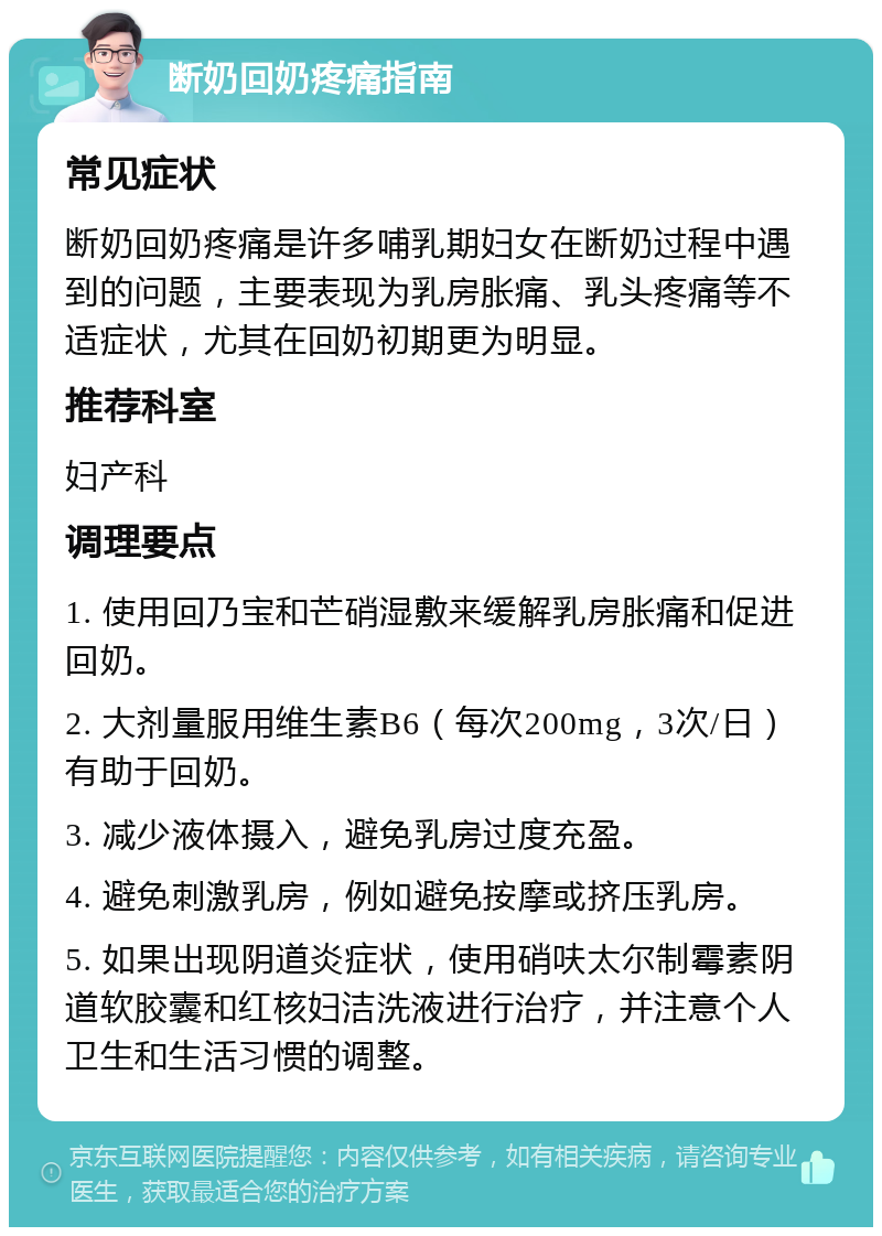 断奶回奶疼痛指南 常见症状 断奶回奶疼痛是许多哺乳期妇女在断奶过程中遇到的问题，主要表现为乳房胀痛、乳头疼痛等不适症状，尤其在回奶初期更为明显。 推荐科室 妇产科 调理要点 1. 使用回乃宝和芒硝湿敷来缓解乳房胀痛和促进回奶。 2. 大剂量服用维生素B6（每次200mg，3次/日）有助于回奶。 3. 减少液体摄入，避免乳房过度充盈。 4. 避免刺激乳房，例如避免按摩或挤压乳房。 5. 如果出现阴道炎症状，使用硝呋太尔制霉素阴道软胶囊和红核妇洁洗液进行治疗，并注意个人卫生和生活习惯的调整。