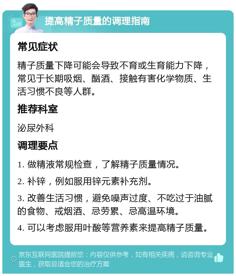 提高精子质量的调理指南 常见症状 精子质量下降可能会导致不育或生育能力下降，常见于长期吸烟、酗酒、接触有害化学物质、生活习惯不良等人群。 推荐科室 泌尿外科 调理要点 1. 做精液常规检查，了解精子质量情况。 2. 补锌，例如服用锌元素补充剂。 3. 改善生活习惯，避免噪声过度、不吃过于油腻的食物、戒烟酒、忌劳累、忌高温环境。 4. 可以考虑服用叶酸等营养素来提高精子质量。