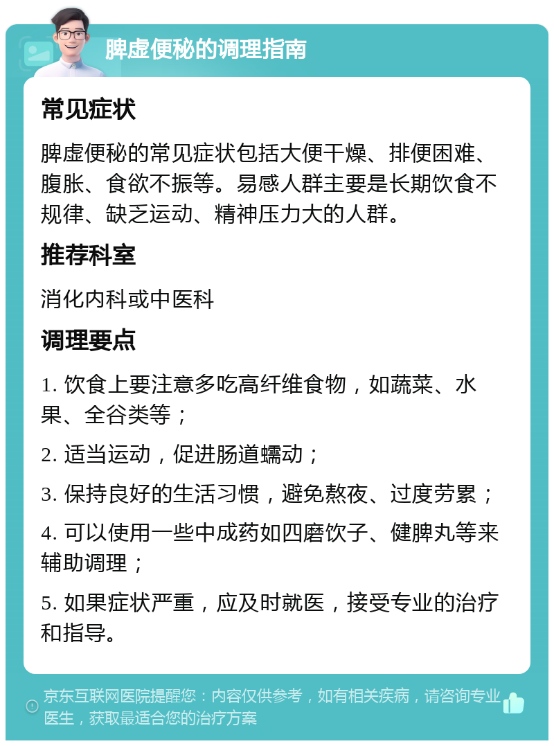 脾虚便秘的调理指南 常见症状 脾虚便秘的常见症状包括大便干燥、排便困难、腹胀、食欲不振等。易感人群主要是长期饮食不规律、缺乏运动、精神压力大的人群。 推荐科室 消化内科或中医科 调理要点 1. 饮食上要注意多吃高纤维食物，如蔬菜、水果、全谷类等； 2. 适当运动，促进肠道蠕动； 3. 保持良好的生活习惯，避免熬夜、过度劳累； 4. 可以使用一些中成药如四磨饮子、健脾丸等来辅助调理； 5. 如果症状严重，应及时就医，接受专业的治疗和指导。