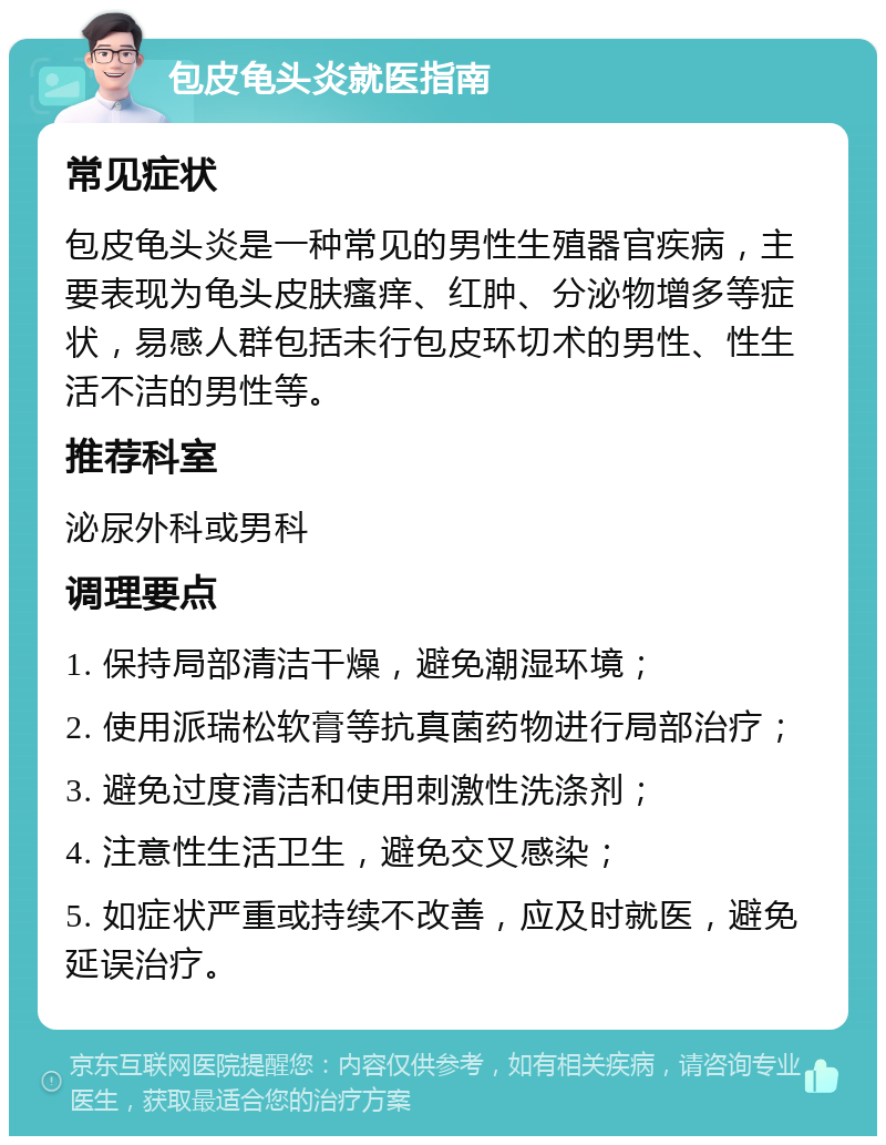 包皮龟头炎就医指南 常见症状 包皮龟头炎是一种常见的男性生殖器官疾病，主要表现为龟头皮肤瘙痒、红肿、分泌物增多等症状，易感人群包括未行包皮环切术的男性、性生活不洁的男性等。 推荐科室 泌尿外科或男科 调理要点 1. 保持局部清洁干燥，避免潮湿环境； 2. 使用派瑞松软膏等抗真菌药物进行局部治疗； 3. 避免过度清洁和使用刺激性洗涤剂； 4. 注意性生活卫生，避免交叉感染； 5. 如症状严重或持续不改善，应及时就医，避免延误治疗。